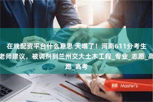 在线配资平台什么意思 天塌了！河南611分考生听老师建议，被调剂到兰州交大土木工程_专业_志愿_高考