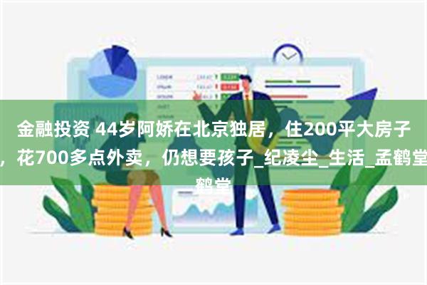 金融投资 44岁阿娇在北京独居，住200平大房子，花700多点外卖，仍想要孩子_纪凌尘_生活_孟鹤堂