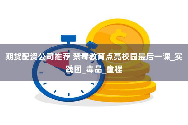 期货配资公司推荐 禁毒教育点亮校园最后一课_实践团_毒品_童程