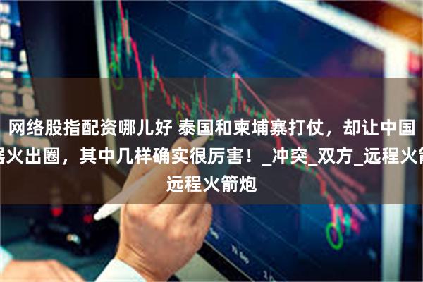 网络股指配资哪儿好 泰国和柬埔寨打仗，却让中国武器火出圈，其中几样确实很厉害！_冲突_双方_远程火箭炮