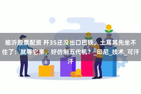临沂股票配资 歼35还没出口巴铁，土耳其先坐不住了：就等它来，好仿制五代机？_印尼_技术_可汗