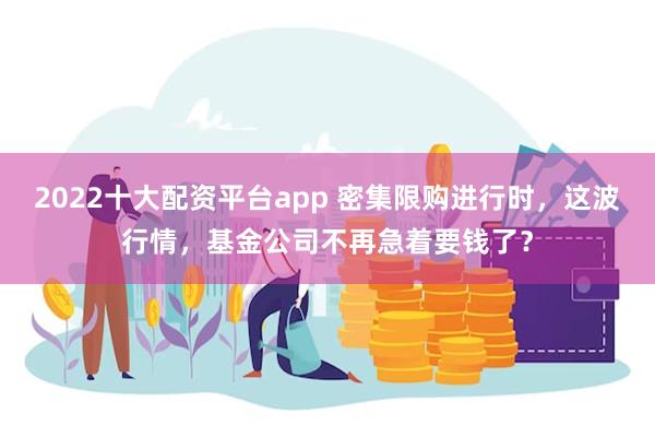 2022十大配资平台app 密集限购进行时，这波行情，基金公司不再急着要钱了？