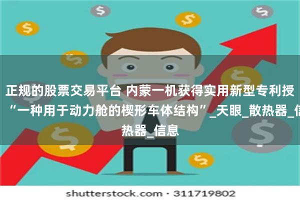 正规的股票交易平台 内蒙一机获得实用新型专利授权：“一种用于动力舱的楔形车体结构”_天眼_散热器_信息