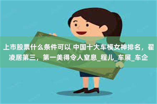 上市股票什么条件可以 中国十大车模女神排名，翟凌居第三，第一美得令人窒息_程儿_车展_车企