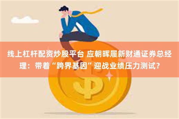 线上杠杆配资炒股平台 应朝晖履新财通证券总经理：带着“跨界基因”迎战业绩压力测试？