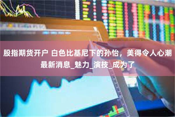 股指期货开户 白色比基尼下的孙怡，美得令人心潮最新消息_魅力_演技_成为了