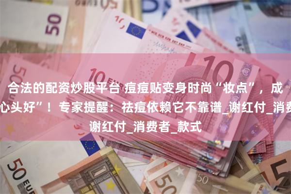 合法的配资炒股平台 痘痘贴变身时尚“妆点”，成年轻人“心头好”！专家提醒：祛痘依赖它不靠谱_谢红付_消费者_款式