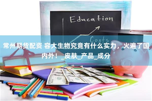 常州期货配资 容大生物究竟有什么实力，火遍了国内外！_皮肤_产品_成分