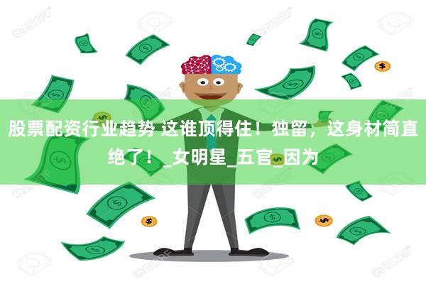股票配资行业趋势 这谁顶得住！独留，这身材简直绝了！_女明星_五官_因为