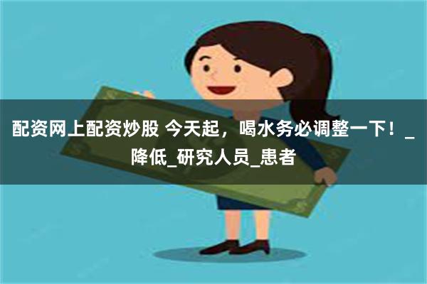 配资网上配资炒股 今天起，喝水务必调整一下！_降低_研究人员_患者