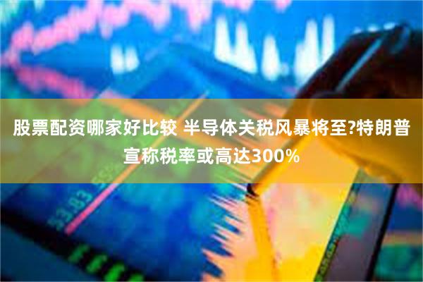 股票配资哪家好比较 半导体关税风暴将至?特朗普宣称税率或高达300%
