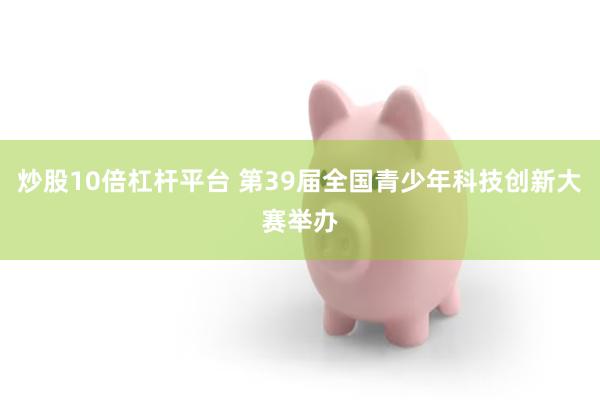 炒股10倍杠杆平台 第39届全国青少年科技创新大赛举办