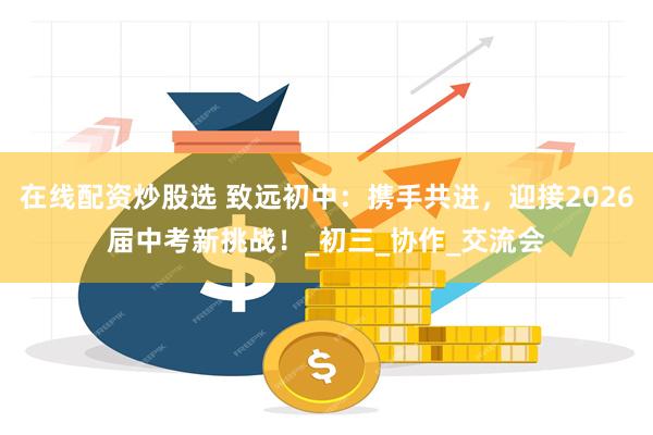 在线配资炒股选 致远初中：携手共进，迎接2026届中考新挑战！_初三_协作_交流会