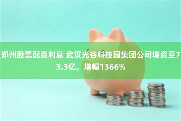 郑州股票配资利息 武汉光谷科技园集团公司增资至73.3亿，增幅1366%