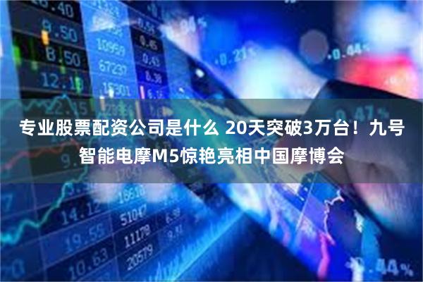 专业股票配资公司是什么 20天突破3万台！九号智能电摩M5惊艳亮相中国摩博会