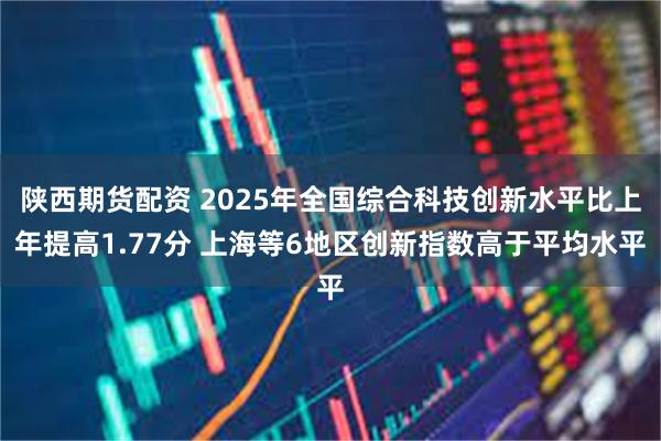 陕西期货配资 2025年全国综合科技创新水平比上年提高1.77分 上海等6地区创新指数高于平均水平